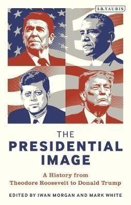 Morgan Iwan: The Presidential Image : A History from Theodore Roosevelt to Donald Trump